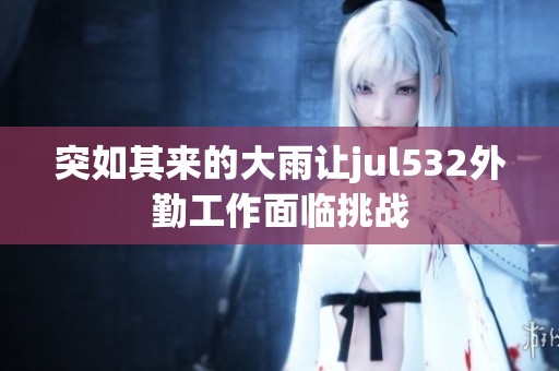 突如其来的大雨让jul532外勤工作面临挑战