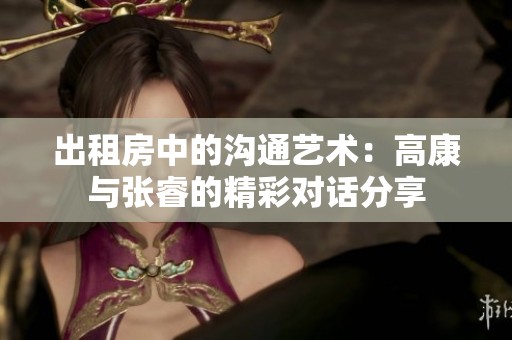 出租房中的沟通艺术：高康与张睿的精彩对话分享