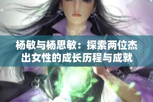 杨敏与杨思敏：探索两位杰出女性的成长历程与成就