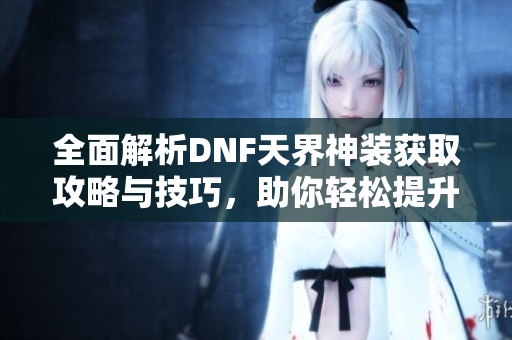 全面解析DNF天界神装获取攻略与技巧，助你轻松提升战力