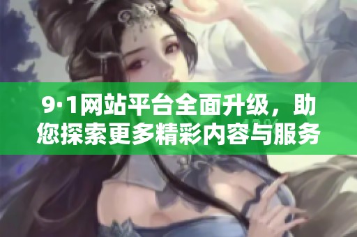9·1网站平台全面升级，助您探索更多精彩内容与服务