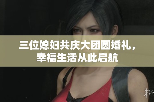 三位媳妇共庆大团圆婚礼，幸福生活从此启航