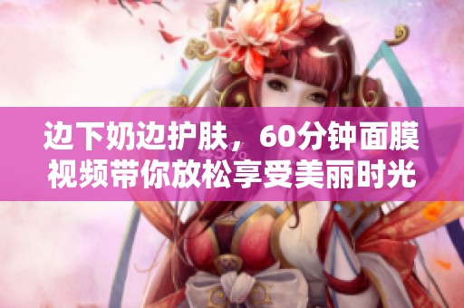 边下奶边护肤，60分钟面膜视频带你放松享受美丽时光