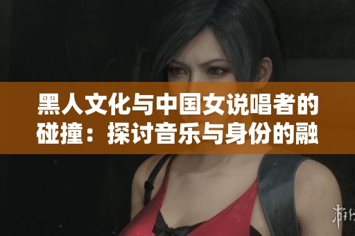 黑人文化与中国女说唱者的碰撞：探讨音乐与身份的融合