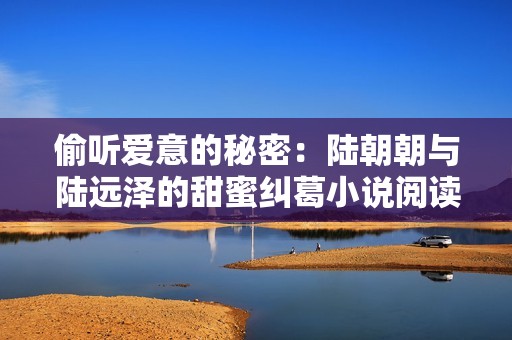 偷听爱意的秘密：陆朝朝与陆远泽的甜蜜纠葛小说阅读分享