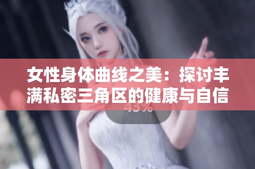 女性身体曲线之美：探讨丰满私密三角区的健康与自信