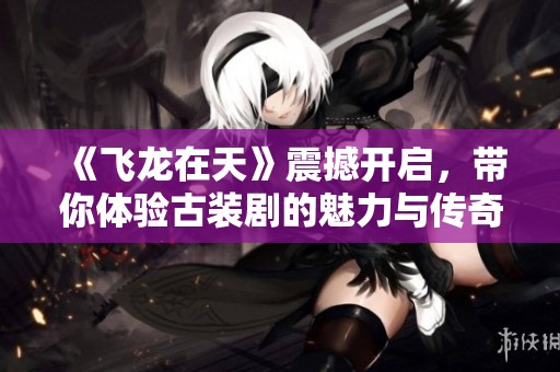 《飞龙在天》震撼开启，带你体验古装剧的魅力与传奇之旅