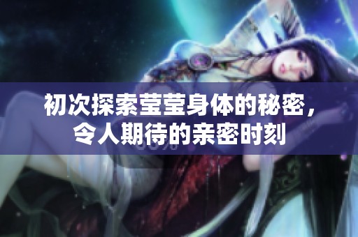 初次探索莹莹身体的秘密，令人期待的亲密时刻