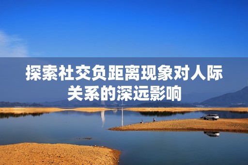 探索社交负距离现象对人际关系的深远影响