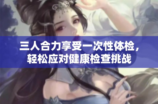 三人合力享受一次性体检，轻松应对健康检查挑战