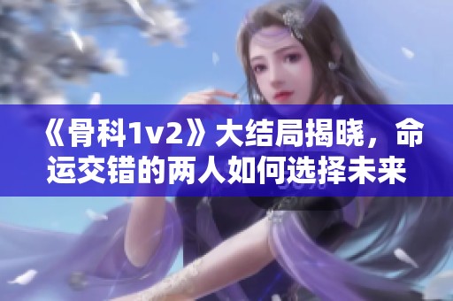 《骨科1v2》大结局揭晓，命运交错的两人如何选择未来之路