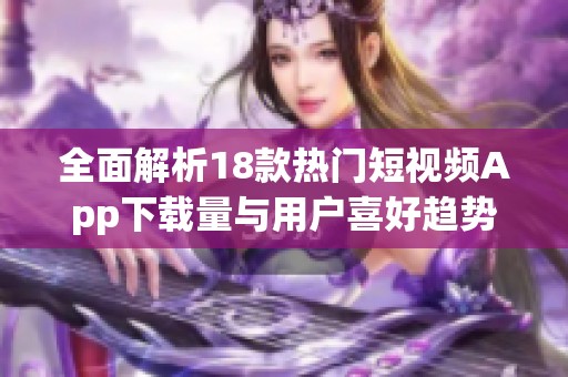全面解析18款热门短视频App下载量与用户喜好趋势