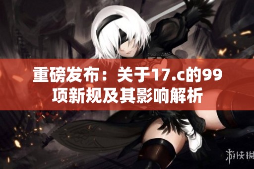 重磅发布：关于17.c的99项新规及其影响解析