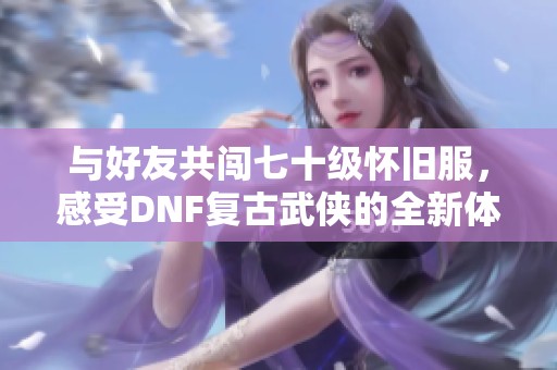 与好友共闯七十级怀旧服，感受DNF复古武侠的全新体验