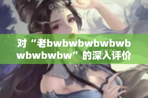 对“老bwbwbwbwbwbwbwbwbw”的深入评价与思考探讨