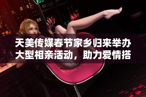 天美传媒春节家乡归来举办大型相亲活动，助力爱情搭桥