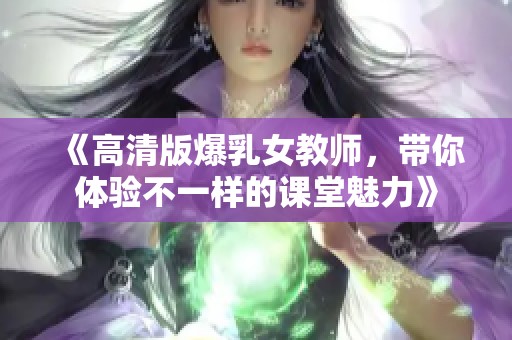 《高清版爆乳女教师，带你体验不一样的课堂魅力》