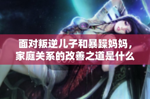 面对叛逆儿子和暴躁妈妈，家庭关系的改善之道是什么