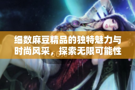 细数麻豆精品的独特魅力与时尚风采，探索无限可能性