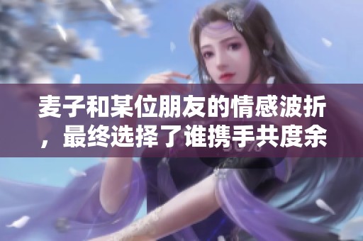 麦子和某位朋友的情感波折，最终选择了谁携手共度余生