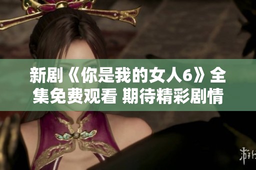 新剧《你是我的女人6》全集免费观看 期待精彩剧情呈现