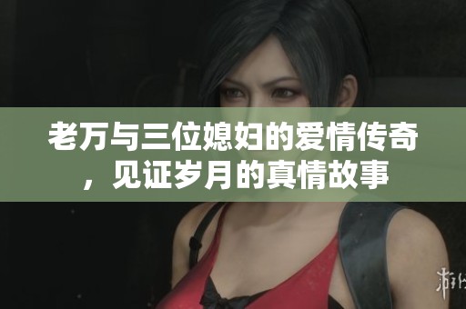 老万与三位媳妇的爱情传奇，见证岁月的真情故事