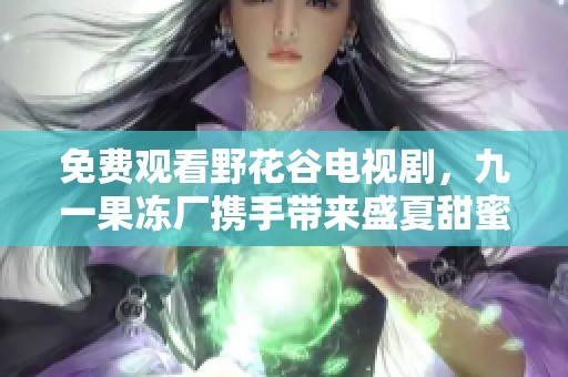 免费观看野花谷电视剧，九一果冻厂携手带来盛夏甜蜜体验