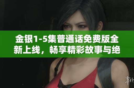金银1-5集普通话免费版全新上线，畅享精彩故事与绝美画面