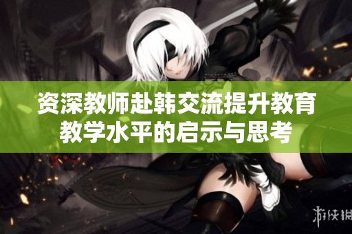 资深教师赴韩交流提升教育教学水平的启示与思考