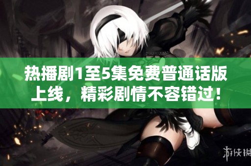 热播剧1至5集免费普通话版上线，精彩剧情不容错过！