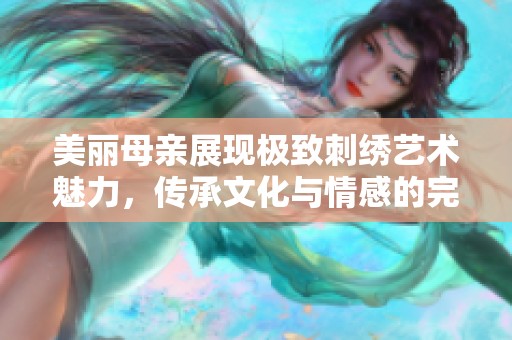 美丽母亲展现极致刺绣艺术魅力，传承文化与情感的完美结合