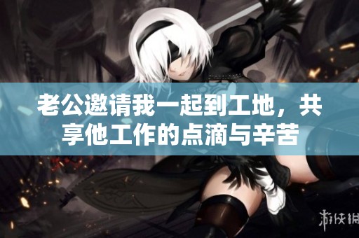 老公邀请我一起到工地，共享他工作的点滴与辛苦