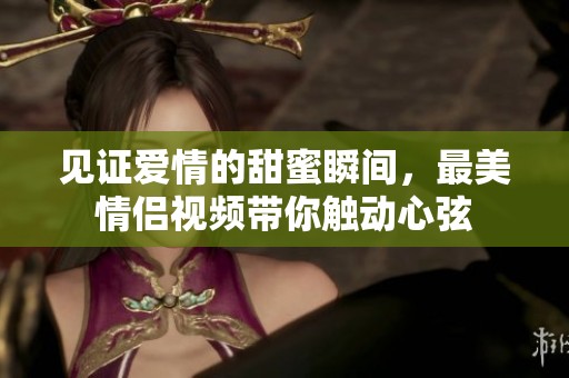 见证爱情的甜蜜瞬间，最美情侣视频带你触动心弦