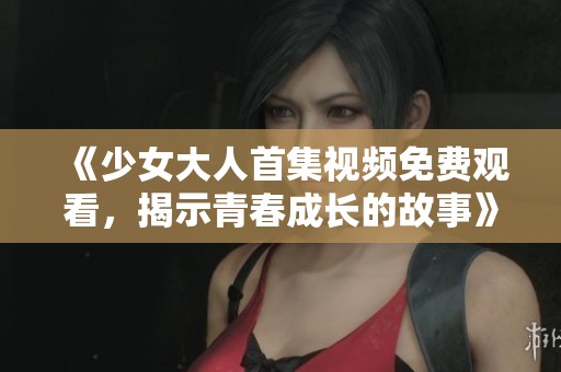《少女大人首集视频免费观看，揭示青春成长的故事》
