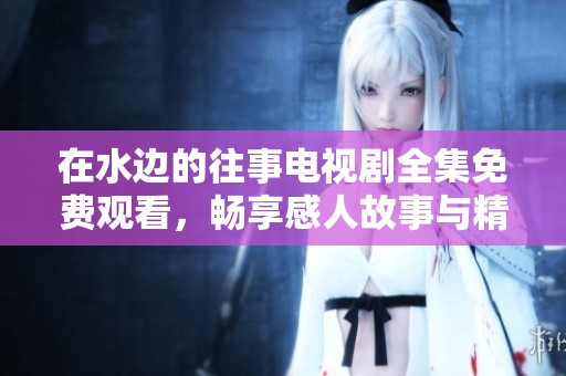 在水边的往事电视剧全集免费观看，畅享感人故事与精彩演技