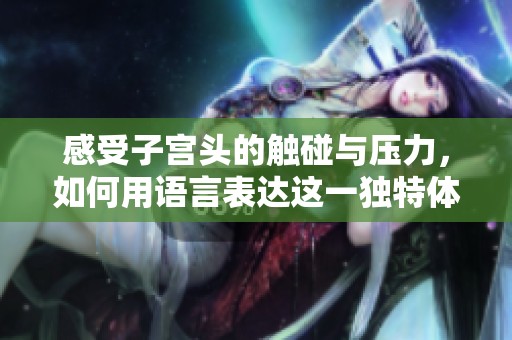 感受子宫头的触碰与压力，如何用语言表达这一独特体验